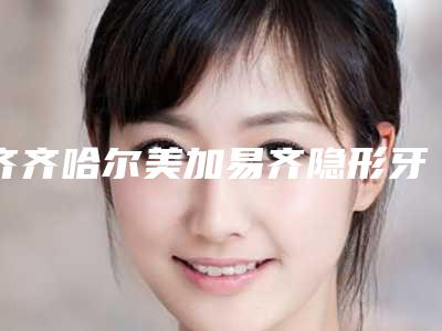 齐齐哈尔美加易齐隐形牙套矫正手术价格如何算