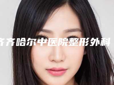 齐齐哈尔中医院整形外科,齐齐哈尔隆颜医疗美容门诊部技术比拼