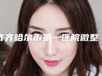 齐齐哈尔市第一医院微整下巴填充医生团队＋案例分享-附整形价格(价目)表
