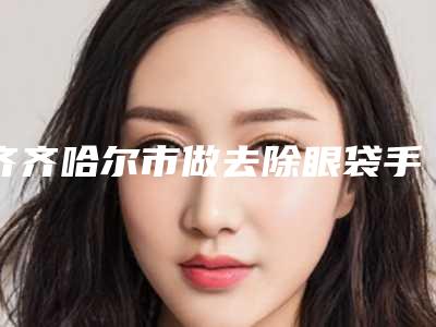 齐齐哈尔市做去除眼袋手术医院-齐齐哈尔杨萍医疗美容诊所汇总单10强盘点