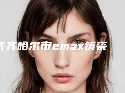 齐齐哈尔市emax铸瓷嵌体医院在榜名单top10强实力名单公布（黑龙江王子君口腔门诊部性价比高）