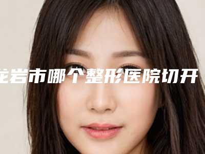 龙岩市哪个整形医院切开埋线双眼皮比较好(龙岩星施整形外科全城热门口碑机构推荐)