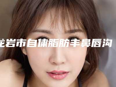 龙岩市自体脂肪丰鼻唇沟手术医生在榜清单前十佳综合大盘点-龙岩市自体脂肪丰鼻唇沟手术整形医生