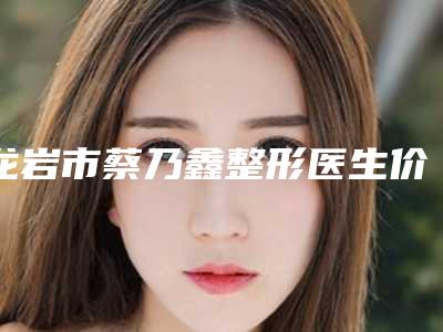 龙岩市蔡乃鑫整形医生价格(价目)表全新真实内部曝光