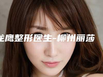 龙鹰整形医生-柳州丽莎医疗美容门诊部龙鹰医生位列前三