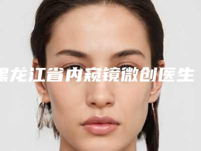 黑龙江省内窥镜微创医生排行榜前十名热门医生推荐(徐亮医生生真不错)