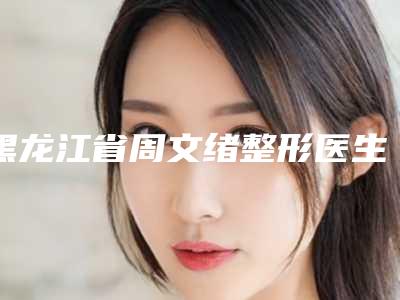 黑龙江省周文绪整形医生价格(价目)概况