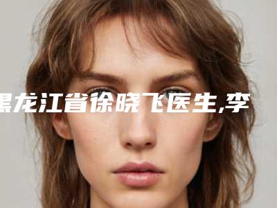 黑龙江省徐晓飞医生,李敏医生微雕去痘印实力对比测评价格表参考