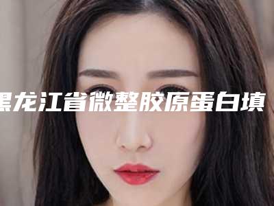 黑龙江省微整胶原蛋白填充医院在榜清单十强已敲定（齐齐哈尔龙华路医疗美容诊所值得信赖）