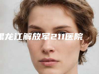 黑龙江解放军211医院整形美容中心,哈尔滨市第一医院实力在线PK