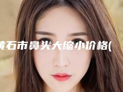 黄石市鼻头大缩小价格(价目)强势曝光-黄石市鼻头大缩小大致需要多少钱