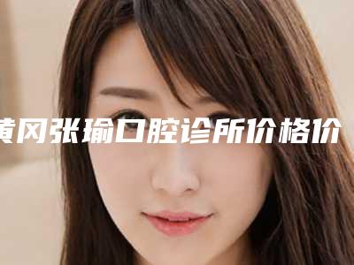 黄冈张瑜口腔诊所价格价位表2025新版来袭附成人牙用矫正案例