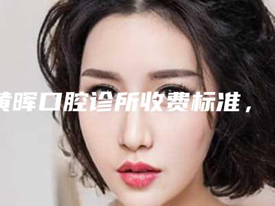 黄晖口腔诊所收费标准,全新火热上线-附牙龈黑三角案例
