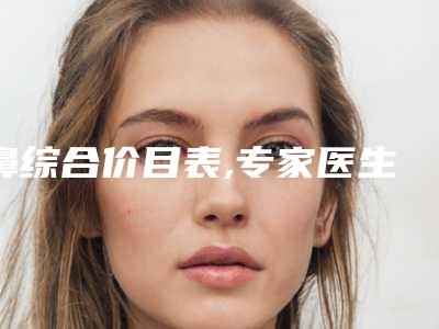 鼻综合价目表,专家医生+鼻综合案例展示