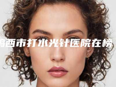 鸡西市打水光针医院在榜清单top10强汇合盘点-鸡西王医生整形外科门诊部上榜理由逐一点评