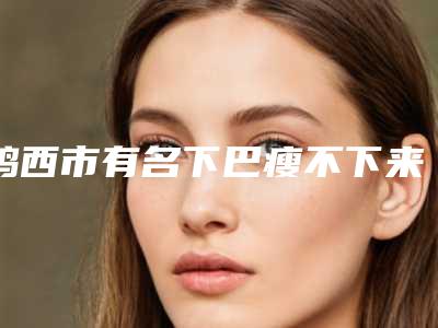 鸡西市有名下巴瘦不下来医生-鸡西市下巴瘦不下来专家排名榜医生大PK