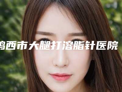 鸡西市大腿打溶脂针医院名单点评-鸡西王医生整形外科门诊部性价比超高哦
