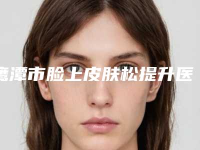 鹰潭市脸上皮肤松提升医院排行综合实力top10谁技术好(鹰潭市脸上皮肤松提升整形医院)