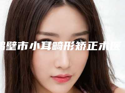 鹤壁市小耳畸形矫正术医生排名前三的有哪些-鹤壁市小耳畸形矫正术医生