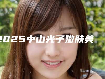 2025中山光子嫩肤美白整形医院排名前五重振偏门技术!广东中山市禾佳医疗美容门诊部手术前看了不吃亏