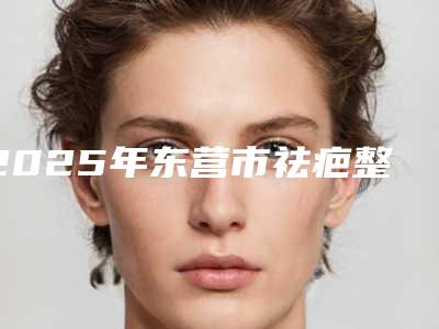 2025年东营市祛疤整形手术排行榜_私立技术同样不赖