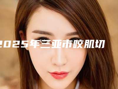 2025年三亚市咬肌切除瘦2025价格表曝光-三亚市咬肌切除瘦均价为4872元