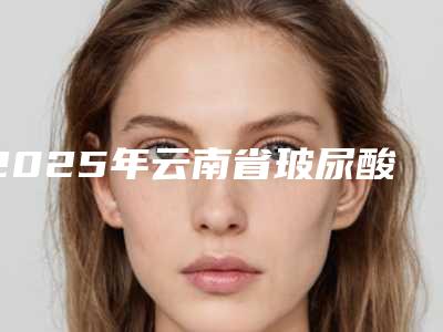 2025年云南省玻尿酸牙龈注射价格(价目)表2025快来种草