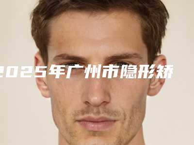 2025年广州市隐形矫正拔智齿医院口碑排名top10强哪些靠谱-广州穗华惠润口腔门诊部(天河院区)是人气之选