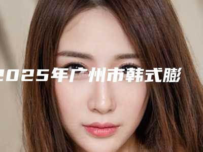 2025年广州市韩式膨体垫下巴收费标准公布 2025(广州市韩式膨体垫下巴价格比较高吗)