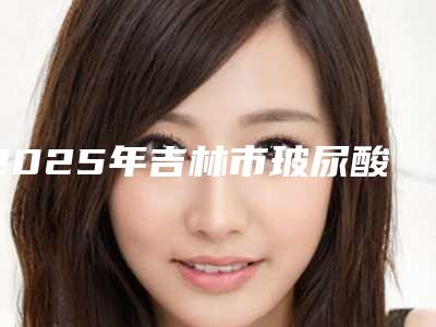 2025年吉林市玻尿酸外用医院排行榜top10强人气飙升(吉林市玻尿酸外用整形医院)