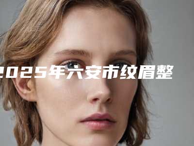 2025年六安市纹眉整形术整形医院上榜清单前十位权威汇总