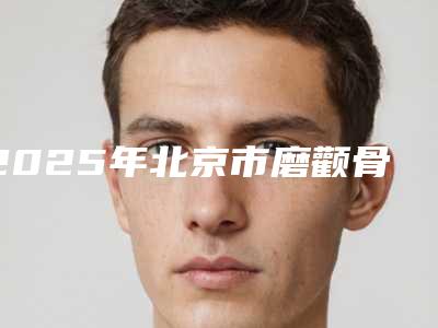 2025年北京市磨颧骨整形整容整形医院排行榜前十位详细榜单更新
