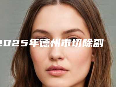 2025年德州市切除副乳医院排名榜top10强口碑曝光(德州市切除副乳整形医院)