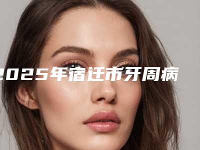 2025年宿迁市牙周病重度价格(价目)表2025全新出炉(宿迁市牙周病重度费用情况)