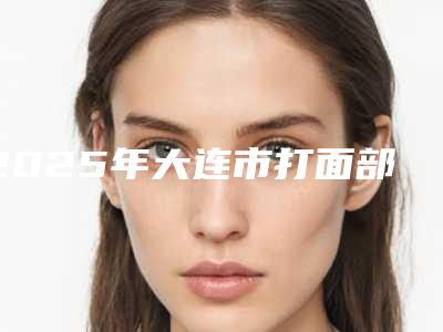 2025年大连市打面部瘦脸针整形医院在榜名单前十位表2025新版