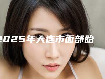 2025年大连市面部胎记切除手术整形医院在榜清单top10强硬核对比