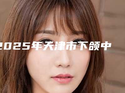 2025年天津市下颌中切牙切角医院上榜名单top7权威一览-天津市下颌中切牙切角口腔医院