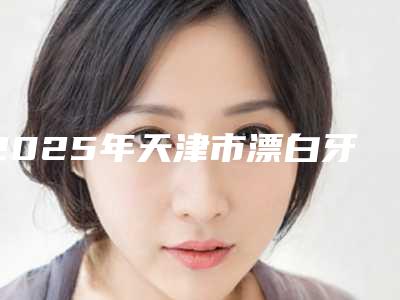 2025年天津市漂白牙齿医院排名前十重磅发布-天津圣洁口腔个个特色鲜明