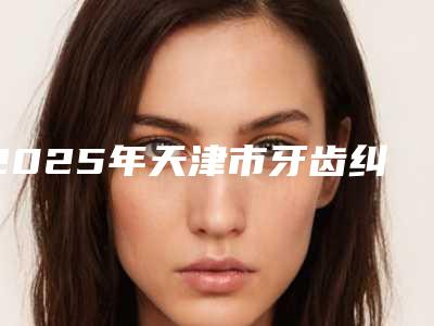 2025年天津市牙齿纠正最为好价格(价目)表手术报价