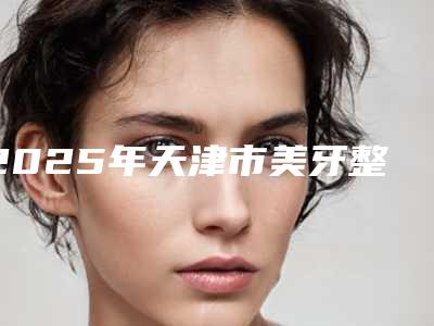 2025年天津市美牙整牙医院上榜名单前十强墙裂安利-天津市美牙整牙口腔医院