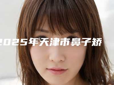 2025年天津市鼻子矫正整形医院排名榜前十深度评测