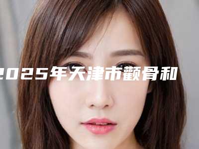 2025年天津市颧骨和颧弓手术医院排名前10全新精选(天津秀颜医疗美容门诊部汇总口碑亲测分享)