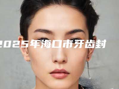 2025年海口市牙齿封窝沟封闭医院上榜名单top10强权威震撼发布-海口市牙齿封窝沟封闭口腔医院
