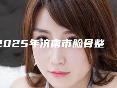 2025年济南市脸骨整型医院在榜名单名单上线(槐荫区星范医疗美容诊所不看后悔)