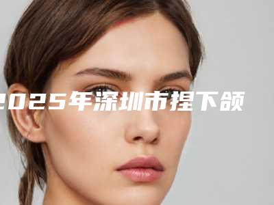 2025年深圳市捏下颌骨价格(费用)清单2025版医生公示(深圳市捏下颌骨整形价格一般需要多少钱)