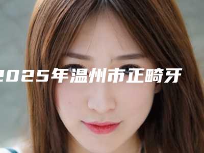 2025年温州市正畸牙槽骨医院排行十强大合集-温州七村卫生室牙科值得关注