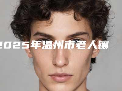 2025年温州市老人镶牙医院口碑排名前十位集合啦-温州雅圣口腔门诊部口碑、实力悉数盘点