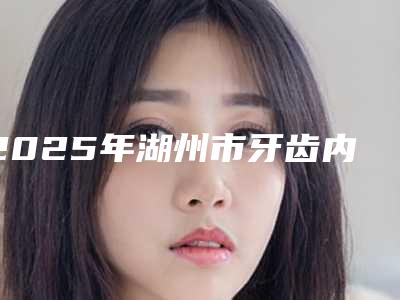 2025年湖州市牙齿内倾矫正医院口碑排名top10强收藏起来-湖州微微口腔诊所上榜你看好谁