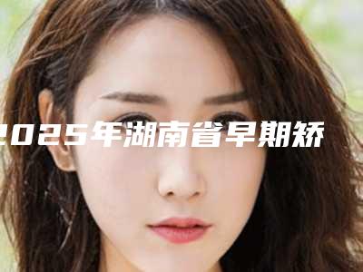 2025年湖南省早期矫正医院在榜清单十强名气远播-湖南省早期矫正口腔医院