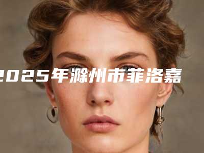 2025年滁州市菲洛嘉18价格表完整公布(滁州市菲洛嘉18价位在多少)